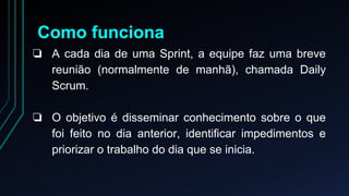 Como funciona 
❏ A cada dia de uma Sprint, a equipe faz uma breve 
reunião (normalmente de manhã), chamada Daily 
Scrum. 
❏ O objetivo é disseminar conhecimento sobre o que 
foi feito no dia anterior, identificar impedimentos e 
priorizar o trabalho do dia que se inicia. 
 