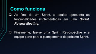Como funciona 
❏ Ao final de um Sprint, a equipe apresenta as 
funcionalidades implementadas em uma Sprint 
Review Meeting. 
❏ Finalmente, faz-se uma Sprint Retrospective e a 
equipe parte para o planejamento do próximo Sprint. 
 