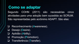 Como se adaptar 
Segundo COHN (2011) são necessárias cinco 
atividades para uma adoção bem sucedida ao SCRUM. 
São representadas pelo acrônimo ADAPT. São elas: 
❏ Reconhecimento (Awareness). 
❏ Desejo (Desire). 
❏ Aptidão (Ability). 
❏ Promoção (Promotion). 
❏ Transferência (Transfer). 
 