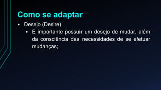 Como se adaptar 
• Desejo (Desire) 
• É importante possuir um desejo de mudar, além 
da consciência das necessidades de se efetuar 
mudanças; 
 