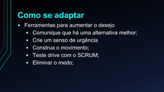 Como se adaptar 
• Ferramentas para aumentar o desejo 
• Comunique que há uma alternativa melhor; 
• Crie um senso de urgência 
• Construa o movimento; 
• Teste drive com o SCRUM; 
• Eliminar o medo; 
 