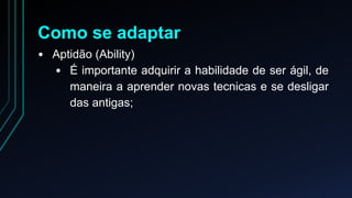 Como se adaptar 
• Aptidão (Ability) 
• É importante adquirir a habilidade de ser ágil, de 
maneira a aprender novas tecnicas e se desligar 
das antigas; 
 