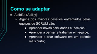 Como se adaptar 
● Aptidão (Ability) 
○ Alguns dos maiores desafios enfrentados pelas 
equipes de SCRUM são: 
● Aprender novas habilidades e tecnicas; 
● Aprender a pensar e trabalhar em equipe; 
● Aprender a criar software em um periodo 
mais curto; 
 