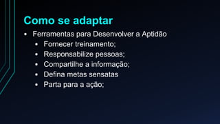 Como se adaptar 
• Ferramentas para Desenvolver a Aptidão 
• Fornecer treinamento; 
• Responsabilize pessoas; 
• Compartilhe a informação; 
• Defina metas sensatas 
• Parta para a ação; 
 