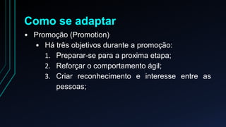 Como se adaptar 
• Promoção (Promotion) 
• Há três objetivos durante a promoção: 
1. Preparar-se para a proxima etapa; 
2. Reforçar o comportamento ágil; 
3. Criar reconhecimento e interesse entre as 
pessoas; 
 