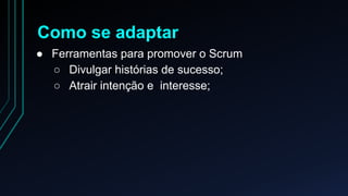 Como se adaptar 
● Ferramentas para promover o Scrum 
○ Divulgar histórias de sucesso; 
○ Atrair intenção e interesse; 
 