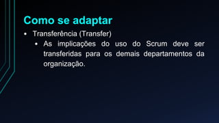 Como se adaptar 
• Transferência (Transfer) 
• As implicações do uso do Scrum deve ser 
transferidas para os demais departamentos da 
organização. 
 