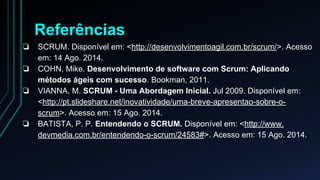 Referências 
❏ SCRUM. Disponível em: <http://desenvolvimentoagil.com.br/scrum/>. Acesso 
em: 14 Ago. 2014. 
❏ COHN, Mike. Desenvolvimento de software com Scrum: Aplicando 
métodos ágeis com sucesso. Bookman, 2011. 
❏ VIANNA, M. SCRUM - Uma Abordagem Inicial. Jul 2009. Disponível em: 
<http://pt.slideshare.net/inovatividade/uma-breve-apresentao-sobre-o-scrum>. 
Acesso em: 15 Ago. 2014. 
❏ BATISTA, P. P. Entendendo o SCRUM. Disponível em: <http://www. 
devmedia.com.br/entendendo-o-scrum/24583#>. Acesso em: 15 Ago. 2014. 
 