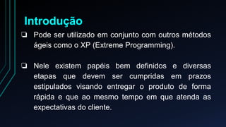 Introdução 
❏ Pode ser utilizado em conjunto com outros métodos 
ágeis como o XP (Extreme Programming). 
❏ Nele existem papéis bem definidos e diversas 
etapas que devem ser cumpridas em prazos 
estipulados visando entregar o produto de forma 
rápida e que ao mesmo tempo em que atenda as 
expectativas do cliente. 
 
