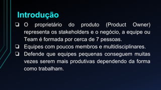 Introdução 
❏ O proprietário do produto (Product Owner) 
representa os stakeholders e o negócio, a equipe ou 
Team é formada por cerca de 7 pessoas. 
❏ Equipes com poucos membros e multidisciplinares. 
❏ Defende que equipes pequenas conseguem muitas 
vezes serem mais produtivas dependendo da forma 
como trabalham. 
 