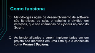 Como funciona 
❏ Metodologias ágeis de desenvolvimento de software 
são iterativas, ou seja, o trabalho é dividido em 
iterações, que são chamadas de Sprints no caso do 
Scrum. 
❏ As funcionalidades a serem implementadas em um 
projeto são mantidas em uma lista que é conhecida 
como Product Backlog. 
 
