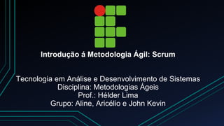 Introdução á Metodologia Ágil: Scrum 
Tecnologia em Análise e Desenvolvimento de Sistemas 
Disciplina: Metodologias Ágeis 
Prof.: Hélder Lima 
Grupo: Aline, Aricélio e John Kevin 
 