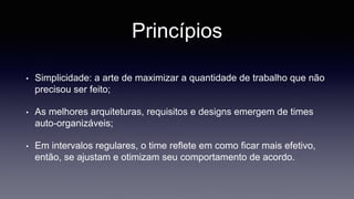 Princípios 
• Simplicidade: a arte de maximizar a quantidade de trabalho que não 
precisou ser feito; 
• As melhores arquiteturas, requisitos e designs emergem de times 
auto-organizáveis; 
• Em intervalos regulares, o time reflete em como ficar mais efetivo, 
então, se ajustam e otimizam seu comportamento de acordo. 
 
