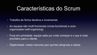 Características do Scrum 
• Trabalha de forma iterativa e incremental 
• As equipes são mutli-funcionais (cross-functional) e auto-organizadas 
(self-organizing) 
• Foca em prioridade: equipe sabe por onde começar e o que é mais 
prioritário para o cliente 
• Objetividade: metas menores (por sprints) atingíveis e claras. 
 
