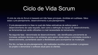 Ciclo de Vida Scrum 
O ciclo de vida do Scrum é baseado em três fases principais, divididas em subfases. Sãoo 
estas o pré-planejamento, desenvolvimento e pós-planejamento. 
• O pré-planejamento é a fase no qual são feitas estimativas de esforço para o 
desenvolvimento de cada requisito, bem como a definição da equipe de desenvolvimento, 
as ferramentas que serão utilizadas e a real necessidade de treinamento. 
• Na segunda fase - denominada de desenvolvimento - são identificados previamente as 
inúmeras variáveis técnicas e do ambiente para serem observadas e controladas durante o 
desenvolvimento, aumentando assim a flexibilidade para acompanhar as mudanças. 
• Por fim, na fase de pós-planejamento, são realizadas reuniões para analisar o progresso 
do projeto e demonstrar o software atual para os clientes. 
 