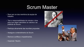 Scrum Master 
• Deve ser um dos membros da equipe de 
trabalho. 
• Tem a responsabilidade de orientar o time 
para que sejam atendidos os valores e as 
práticas do Scrum. 
• Participa ativamente das reuniões propostas. 
• Assegura o entendimento do Scrum. 
• Remove conflitos e impedimentos. 
• Imparcial / Neutro. 
 