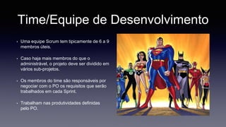 Time/Equipe de Desenvolvimento 
• Uma equipe Scrum tem tipicamente de 6 a 9 
membros úteis. 
• Caso haja mais membros do que o 
administrável, o projeto deve ser dividido em 
vários sub-projetos. 
• Os membros do time são responsáveis por 
negociar com o PO os requisitos que serão 
trabalhados em cada Sprint. 
• Trabalham nas produtividades definidas 
pelo PO. 
 