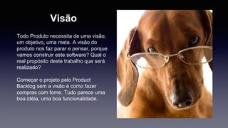Visão 
Todo Produto necessita de uma visão, 
um objetivo, uma meta. A visão do 
produto nos faz parar e pensar, porque 
vamos construir este software? Qual o 
real propósito deste trabalho que será 
realizado? 
Começar o projeto pelo Product 
Backlog sem a visão é como fazer 
compras com fome. Tudo parece uma 
boa idéia, uma boa funcionalidade. 
 