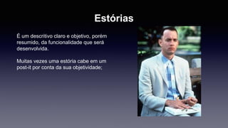 Estórias 
É um descritivo claro e objetivo, porém 
resumido, da funcionalidade que será 
desenvolvida. 
Muitas vezes uma estória cabe em um 
post-it por conta da sua objetividade; 
 