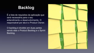 Backlog 
É a lista de requisitos da aplicação que 
será necessária para o seu 
entendimento e desenvolvimento. O 
responsável por ela é o Product Owner. 
O backlog é dividido em duas partes 
sendo elas o Product Backlog e o Sprint 
Backlog. 
 