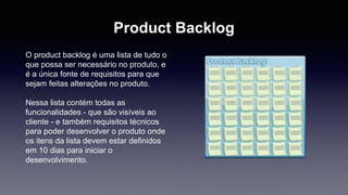 Product Backlog 
O product backlog é uma lista de tudo o 
que possa ser necessário no produto, e 
é a única fonte de requisitos para que 
sejam feitas alterações no produto. 
Nessa lista contém todas as 
funcionalidades - que são visíveis ao 
cliente - e também requisitos técnicos 
para poder desenvolver o produto onde 
os itens da lista devem estar definidos 
em 10 dias para iniciar o 
desenvolvimento. 
 