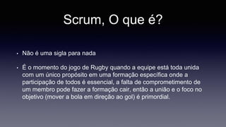 Scrum, O que é? 
• Não é uma sigla para nada 
• É o momento do jogo de Rugby quando a equipe está toda unida 
com um único propósito em uma formação específica onde a 
participação de todos é essencial, a falta de comprometimento de 
um membro pode fazer a formação cair, então a união e o foco no 
objetivo (mover a bola em direção ao gol) é primordial. 
 