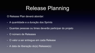 Release Planning 
O Release Plan deverá abordar: 
• A quantidade e a duração dos Sprints 
• Quantas pessoas ou times deverão participar do projeto 
• O número de Releases 
• O valor a ser entregue em cada Release 
• A data de liberação do(s) Release(s) 
 