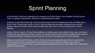 Sprint Planning 
A reunião Sprint Planning é realizada com a presença do Product Owner, Scrum Master e de todo Scrum 
Team, e quaisquer interessados, diretores ou representantes do cliente. 
Durante a reunião Sprint Planning, o Product Owner explica as funcionalidades de maior prioridade para o 
Scrum Team. Durante esta reunião o Scrum Team faz perguntas que sejam suficientes para que eles 
possam, depois da reunião, definir quais atividades eles irão mover do Product Backlog para o Sprint 
Backlog. 
Juntos, o Scrum Team e o Product Owner definem um objetivo para o Sprint (Sprint Goal), que é uma breve 
descrição do que pretende-se atingir no Sprint. O sucesso do Sprint será verificado posteriormente durante a 
reunião Sprint Review, baseado no Sprint Goal em vez de em itens específicos do Sprint Backlog. 
Depois da reunião Sprint Planning, o Scrum Team reune-se separadamente para discutir o que foi dito e 
decidir o quanto eles se comprometem a fazer durante o próximo Sprint. Em alguns casos, haverá 
negociações com o Product Owner, mas será sempre prerrogativa do Scrum Team determinar o quanto eles 
podem se comprometer. 
 