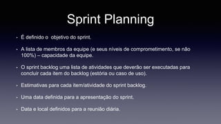 Sprint Planning 
• É definido o objetivo do sprint. 
• A lista de membros da equipe (e seus níveis de comprometimento, se não 
100%) – capacidade da equipe. 
• O sprint backlog uma lista de atividades que deverão ser executadas para 
concluir cada item do backlog (estória ou caso de uso). 
• Estimativas para cada item/atividade do sprint backlog. 
• Uma data definida para a apresentação do sprint. 
• Data e local definidos para a reunião diária. 
 