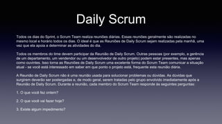 Daily Scrum 
Todos os dias do Sprint, o Scrum Team realiza reuniões diárias. Essas reuniões geralmente são realizadas no 
mesmo local e horário todos os dias. O ideal é que as Reuniões de Daily Scrum sejam realizadas pela manhã, uma 
vez que ela apoia a determinar as atividades do dia. 
Todos os membros do time devem participar da Reunião de Daily Scrum. Outras pessoas (por exemplo, a gerência 
de um departamento, um vendendor ou um desenvolvedor de outro projeto) podem estar presentes, mas apenas 
como ouvintes. Isso torna as Reuniões de Daily Scrum uma excelente forma do Scrum Team comunicar a situação 
atual - se você está interessado em saber em que ponto o projeto está, frequente esta reunião diária. 
A Reunião de Daily Scrum não é uma reunião usada para solucionar problemas ou dúvidas. As dúvidas que 
surgirem deverão ser postergadas e, de modo geral, serem tratadas pelo grupo envolvido imediatamente após a 
Reunião de Daily Scrum. Durante a reunião, cada membro do Scrum Team responde às seguintes perguntas: 
1. O que você fez ontem? 
2. O que você vai fazer hoje? 
3. Existe algum impedimento? 
 
