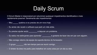 Daily Scrum 
O Scrum Master é responsável por solucionar quaisquer impedimentos identificados o mais 
rapidamente possível. Geralmente são impedimentos: 
• Meu _____ quebrou e eu preciso de um novo hoje. 
• Eu ainda não recebi o software que pedi um mês atrás. 
• Eu preciso ajudar ao(à) ________ a depurar um problema. 
• Eu estou me esforçando para aprender ________ e gostaria de fazer isto em par com alguém. 
• Não consigo retorno da equipe de suporte técnico do fornecedor. 
• O grupo _______ não tem tempo para se reunir comigo. 
• O diretor da área me pediu para trabalhar em outra coisa por um dia ou dois. 
 