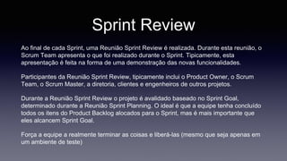 Sprint Review 
Ao final de cada Sprint, uma Reunião Sprint Review é realizada. Durante esta reunião, o 
Scrum Team apresenta o que foi realizado durante o Sprint. Tipicamente, esta 
apresentação é feita na forma de uma demonstração das novas funcionalidades. 
Participantes da Reunião Sprint Review, tipicamente inclui o Product Owner, o Scrum 
Team, o Scrum Master, a diretoria, clientes e engenheiros de outros projetos. 
Durante a Reunião Sprint Review o projeto é avalidado baseado no Sprint Goal, 
determinado durante a Reunião Sprint Planning. O ideal é que a equipe tenha concluído 
todos os itens do Product Backlog alocados para o Sprint, mas é mais importante que 
eles alcancem Sprint Goal. 
Força a equipe a realmente terminar as coisas e liberá-las (mesmo que seja apenas em 
um ambiente de teste) 
 
