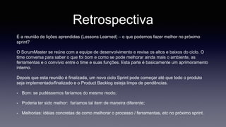 Retrospectiva 
É a reunião de lições aprendidas (Lessons Learned) – o que podemos fazer melhor no próximo 
sprint? 
O ScrumMaster se reúne com a equipe de desenvolvimento e revisa os altos e baixos do ciclo. O 
time conversa para saber o que foi bom e como se pode melhorar ainda mais o ambiente, as 
ferramentas e o convívio entre o time e suas funções. Esta parte é basicamente um aprimoramento 
interno. 
Depois que esta reunião é finalizada, um novo ciclo Sprint pode começar até que todo o produto 
seja implementado/finalizado e o Product Backlog esteja limpo de pendências. 
• Bom: se pudéssemos faríamos do mesmo modo; 
• Poderia ter sido melhor: faríamos tal item de maneira diferente; 
• Melhorias: idéias concretas de como melhorar o processo / ferramentas, etc no próximo sprint. 
 
