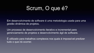 Scrum, O que é? 
Em desenvolvimento de software é uma metodologia usada para uma 
gestão dinâmica de projetos. 
Um processo de desenvolvimento iterativo e incremental para 
gerenciamento de projetos e desenvolvimento ágil de software. 
É utilizado para trabalhos complexos nos quais é impossível predizer 
tudo o que irá ocorrer. 
 
