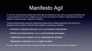 Manifesto Agil 
O início do manifesto para desenvolvimento ágil de software se teve com um grupo de profissionais 
e pesquisadores de TI com o objetivo de criar uma nova forma de melhor o desempenho de seus 
projetos, surgindo então o seguinte manifesto: 
"Estamos descobrindo maneiras melhores de desenvolver software fazendo-o nós mesmos e 
ajudando outros a fazê-lo. Através desse trabalho, passamos a valorizar: 
• Indivíduos e interação entre eles mais que processos e ferramentas; 
• Software em funcionamento mais que documentação abrangente; 
• Colaboração com o cliente mais que negociação de contratos; 
• Responder a mudanças mais que seguir um plano. 
Ou seja, mesmo havendo valor nos itens à direita, valorizamos mais os itens à esquerda.” 
 