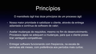 Princípios 
O manisfesto ágil traz doze princípios de um processo ágil: 
• Nossa maior prioridade é satisfazer o cliente, através da entrega 
adiantada e contínua de software de valor; 
• Aceitar mudanças de requisitos, mesmo no fim do desenvolvimento. 
Processos ágeis se adequam a mudanças, para que o cliente possa 
tirar vantagens competitivas; 
• Entregar software funcionando com freqüencia, na escala de 
semanas até meses, com preferência aos períodos mais curtos; 
 