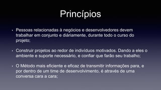 Princípios 
• Pessoas relacionadas à negócios e desenvolvedores devem 
trabalhar em conjunto e diáriamente, durante todo o curso do 
projeto; 
• Construir projetos ao redor de indivíduos motivados. Dando a eles o 
ambiente e suporte necessário, e confiar que farão seu trabalho; 
• O Método mais eficiente e eficaz de transmitir informações para, e 
por dentro de um time de desenvolvimento, é através de uma 
conversa cara a cara; 
 