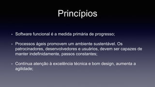 Princípios 
• Software funcional é a medida primária de progresso; 
• Processos ágeis promovem um ambiente sustentável. Os 
patrocinadores, desenvolvedores e usuários, devem ser capazes de 
manter indefinidamente, passos constantes; 
• Contínua atenção à excelência técnica e bom design, aumenta a 
agilidade; 
 