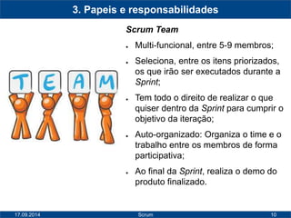 10 
3. Papeis e responsabilidades 
Scrum Team 
● Multi-funcional, entre 5-9 membros; 
● Seleciona, entre os itens priorizados, 
os que irão ser executados durante a 
Sprint; 
● Tem todo o direito de realizar o que 
quiser dentro da Sprint para cumprir o 
objetivo da iteração; 
● Auto-organizado: Organiza o time e o 
trabalho entre os membros de forma 
participativa; 
● Ao final da Sprint, realiza o demo do 
produto finalizado. 
17.09.2014 Scrum 
 