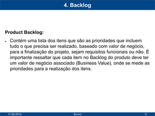 11 
4. Backlog 
Product Backlog: 
● Contém uma lista dos itens que são as prioridades que incluem 
tudo o que precisa ser realizado, baseado com valor de negócio, 
para a finalização do projeto, sejam requisitos funcionais ou não. É 
importante ressaltar que cada item no Backlog do produto deve ter 
um valor de negócio associado (Business Value), onde se mede as 
prioridades para a realização dos itens. 
17.09.2014 Scrum 
 