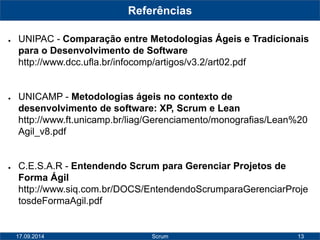 13 
Referências 
● UNIPAC - Comparação entre Metodologias Ágeis e Tradicionais 
para o Desenvolvimento de Software 
http://www.dcc.ufla.br/infocomp/artigos/v3.2/art02.pdf 
● UNICAMP - Metodologias ágeis no contexto de 
desenvolvimento de software: XP, Scrum e Lean 
http://www.ft.unicamp.br/liag/Gerenciamento/monografias/Lean%20 
Agil_v8.pdf 
● C.E.S.A.R - Entendendo Scrum para Gerenciar Projetos de 
Forma Ágil 
http://www.siq.com.br/DOCS/EntendendoScrumparaGerenciarProje 
tosdeFormaAgil.pdf 
17.09.2014 Scrum 
