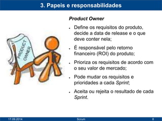 8 
3. Papeis e responsabilidades 
Product Owner 
● Define os requisitos do produto, 
decide a data de release e o que 
deve conter nela; 
● É responsável pelo retorno 
financeiro (ROI) do produto; 
● Prioriza os requisitos de acordo com 
o seu valor de mercado; 
● Pode mudar os requisitos e 
prioridades a cada Sprint; 
● Aceita ou rejeita o resultado de cada 
Sprint. 
17.09.2014 Scrum 
 