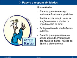 9 
3. Papeis e responsabilidades 
ScrumMaster 
● Garante que o time esteja 
totalmente funcional e produtivo; 
● Facilita a colaboração entre as 
funções e áreas e elimina os 
impedimentos do time; 
● Protege o time de interferências 
externas; 
● Garante que o processo está 
sendo seguindo. Participando 
das reuniões diárias, revisão da 
Sprint, e planejamento 
17.09.2014 Scrum 
 