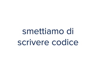 smettiamo di 
scrivere codice 
 