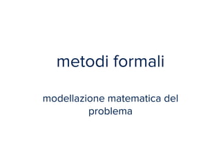 metodi formali 
! 
modellazione matematica del 
problema 
 