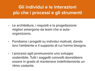 Gli individui e le interazioni 
più che i processi e gli strumenti 
• Le architetture, i requisiti e la progettazione 
migliori emergono da team che si auto-organizzano. 
• Fondiamo i progetti su individui motivati, dando 
loro l'ambiente e il supporto di cui hanno bisogno. 
• I processi agili promuovono uno sviluppo 
sostenibile. Tutti i soggetti coinvolti dovrebbero 
essere in grado di mantenere indefinitamente un 
ritmo costante. 
 