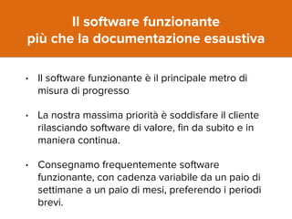 Il software funzionante 
più che la documentazione esaustiva 
• Il software funzionante è il principale metro di 
misura di progresso 
• La nostra massima priorità è soddisfare il cliente 
rilasciando software di valore, fin da subito e in 
maniera continua. 
• Consegnamo frequentemente software 
funzionante, con cadenza variabile da un paio di 
settimane a un paio di mesi, preferendo i periodi 
brevi. 
 