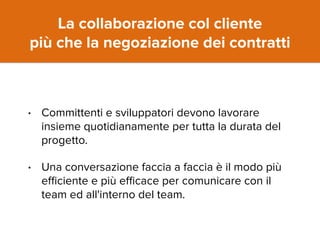 La collaborazione col cliente 
più che la negoziazione dei contratti 
• Committenti e sviluppatori devono lavorare 
insieme quotidianamente per tutta la durata del 
progetto. 
• Una conversazione faccia a faccia è il modo più 
efficiente e più efficace per comunicare con il 
team ed all'interno del team. 
 