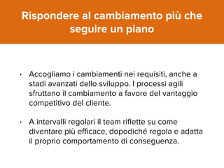 Rispondere al cambiamento più che 
seguire un piano 
• Accogliamo i cambiamenti nei requisiti, anche a 
stadi avanzati dello sviluppo. I processi agili 
sfruttano il cambiamento a favore del vantaggio 
competitivo del cliente. 
• A intervalli regolari il team riflette su come 
diventare più efficace, dopodiché regola e adatta 
il proprio comportamento di conseguenza. 
 
