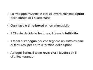 • Lo sviluppo avviene in cicli di lavoro chiamati Sprint 
della durata di 1-4 settimane 
• Ogni fase è time-boxed e non allungabile 
• Il Cliente decide le features, il team la fattibilità 
• Il team si impegna per consegnare un sottoinsieme 
di features, per entro il termine dello Sprint 
• Ad ogni Sprint, il team revisiona il lavoro con il 
cliente, iterando 
 